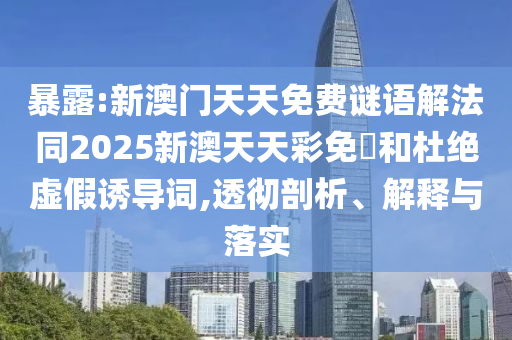 暴露:新澳门天天免费谜语解法同2025新澳天天彩免費和杜绝虚假诱导词,透彻剖析、解释与落实